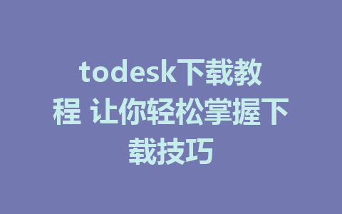 todesk下载教程 让你轻松掌握下载技巧-ToDesk下载-免费桌面远程软件