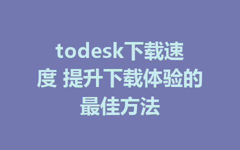 todesk下载速度 提升下载体验的最佳方法-ToDesk下载-免费桌面远程软件